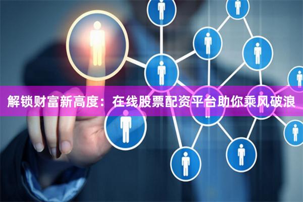 解锁财富新高度：在线股票配资平台助你乘风破浪