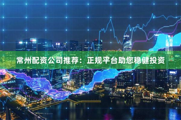 常州配资公司推荐：正规平台助您稳健投资
